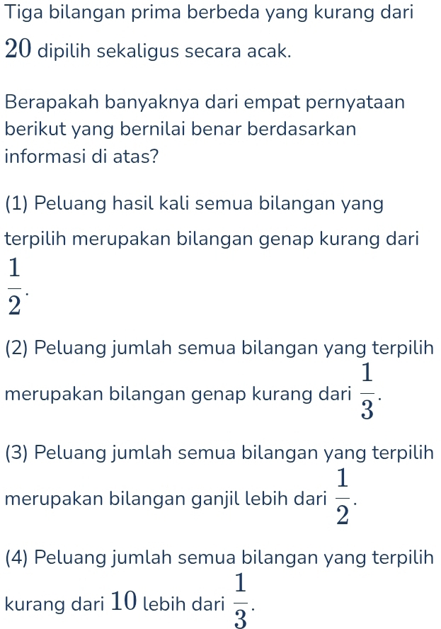 Tiga bilangan prima berbeda yang kurang dari
20 dipilih sekaligus secara acak.
Berapakah banyaknya dari empat pernyataan
berikut yang bernilai benar berdasarkan
informasi di atas?
(1) Peluang hasil kali semua bilangan yang
terpilih merupakan bilangan genap kurang dari
 1/2 .
(2) Peluang jumlah semua bilangan yang terpilih
merupakan bilangan genap kurang dari  1/3 .
(3) Peluang jumlah semua bilangan yang terpilih
merupakan bilangan ganjil lebih dari  1/2 .
(4) Peluang jumlah semua bilangan yang terpilih
kurang dari 10 lebih dari  1/3 .