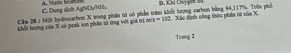 A. Nước bromine.
D. Khí Oxygen dứ.
C. Dung dịch AgNO_3 NH3
Câu 28 : Một hydrocarbon X trong phân tử có phần trăm khối lượng carbon bằng 94, 117%. Trên phổ
khối lượng của X có peak ion phân tử ứng với giá trị m/z=102. Xác định công thức phân tử của X.
Trang 2