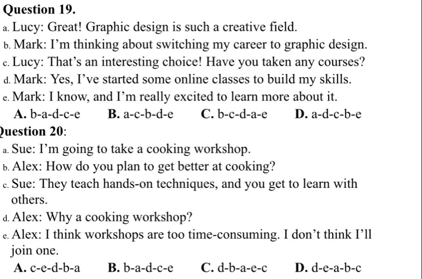 Lucy: Great! Graphic design is such a creative field.
b. Mark: I’m thinking about switching my career to graphic design.
c. Lucy: That’s an interesting choice! Have you taken any courses?
d. Mark: Yes, I’ve started some online classes to build my skills.
e. Mark: I know, and I’m really excited to learn more about it.
A. b-a-d-c-e B. a-c-b-d-e C. b-c-d-a-e D. a-d-c-b-e
Question 20:
a. Sue: I’m going to take a cooking workshop.
b Alex: How do you plan to get better at cooking?
c. Sue: They teach hands-on techniques, and you get to learn with
others.
d Alex: Why a cooking workshop?
. Alex: I think workshops are too time-consuming. I don’t think I’ll
join one.
A. c-e-d-b-a B. b-a-d-c-e C. d-b-a-e-c D. d-e-a-b-c