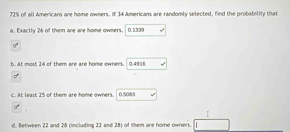 72% of all Americans are home owners. If 34 Americans are randomly selected, find the probability that
a. Exactly 26 of them are are home owners.  0.1339
sigma^4
b. At most 24 of them are are home owners. 0.4916
sigma^4
c. At least 25 of them are home owners. 0.5083
sigma^4
d. Between 22 and 28 (including 22 and 28) of them are home owners.