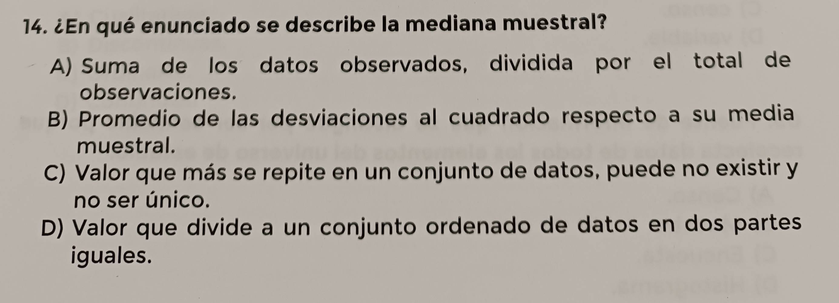 ¿En qué enunciado se describe la mediana muestral?
A) Suma de los datos observados, dividida por el total de
observaciones.
B) Promedio de las desviaciones al cuadrado respecto a su media
muestral.
C) Valor que más se repite en un conjunto de datos, puede no existir y
no ser único.
D) Valor que divide a un conjunto ordenado de datos en dos partes
iguales.