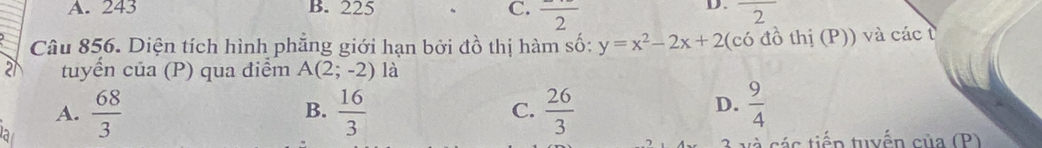 A. 243 B. 225 C. frac 2 overline 2
Câu 856. Diện tích hình phẳng giới hạn bởi đồ thị hàm số: y=x^2-2x+2(cdot O đồ thị (P)) và các t
21 tuyển của (P) qua điểm A(2;-2) là
A.  68/3   16/3  C.  26/3   9/4 
B.
D.
và các tiến tuyển của (P)