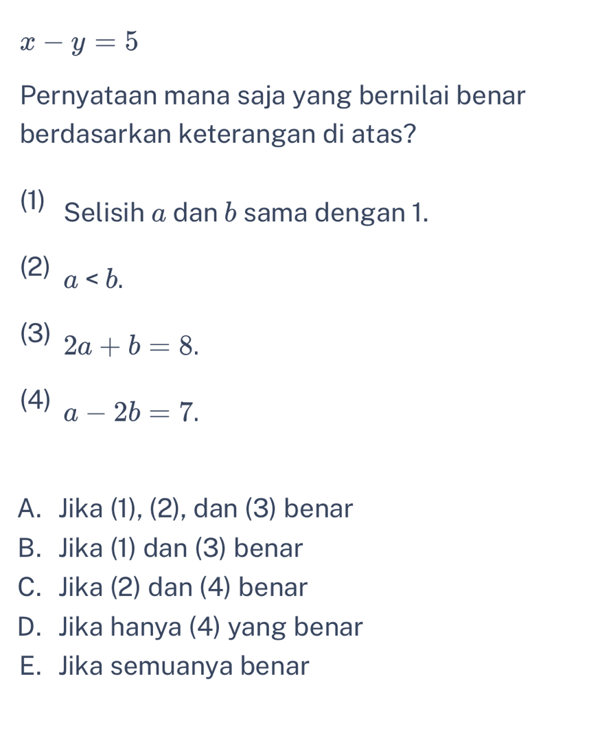 x-y=5
Pernyataan mana saja yang bernilai benar
berdasarkan keterangan di atas?
(1) Selisih a dan b sama dengan 1.
(2) a. 
(3) 2a+b=8. 
(4) a-2b=7.
A. Jika (1), (2), dan (3) benar
B. Jika (1) dan (3) benar
C. Jika (2) dan (4) benar
D. Jika hanya (4) yang benar
E. Jika semuanya benar