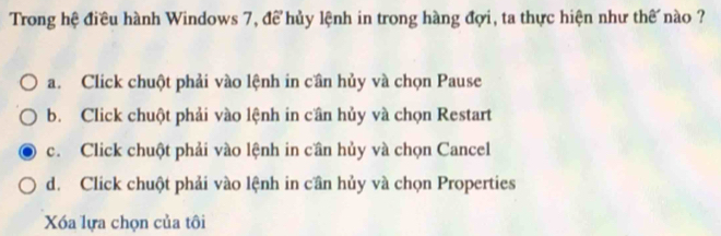 Trong hệ điều hành Windows 7, để hủy lệnh in trong hàng đợi, ta thực hiện như thế nào ?
a. Click chuột phải vào lệnh in cần hủy và chọn Pause
b. Click chuột phải vào lệnh in cần hủy và chọn Restart
c. Click chuột phải vào lệnh in cần hủy và chọn Cancel
d. Click chuột phải vào lệnh in cần hủy và chọn Properties
Xóa lựa chọn của tôi