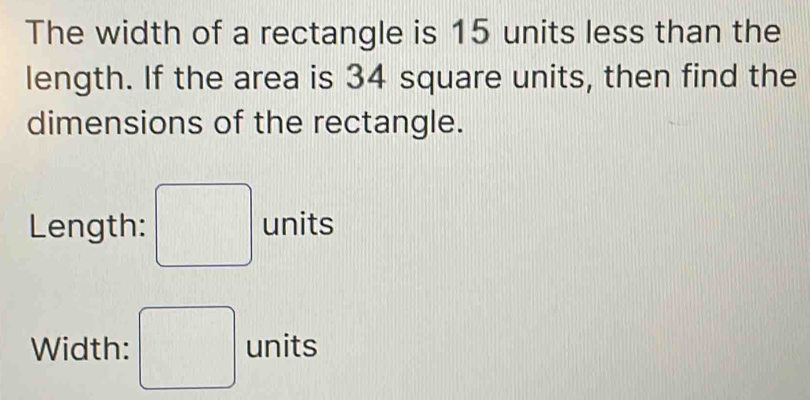 The width of a rectangle is 15 units less than the 
length. If the area is 34 square units, then find the 
dimensions of the rectangle. 
Length: □ units 
Width: □ units