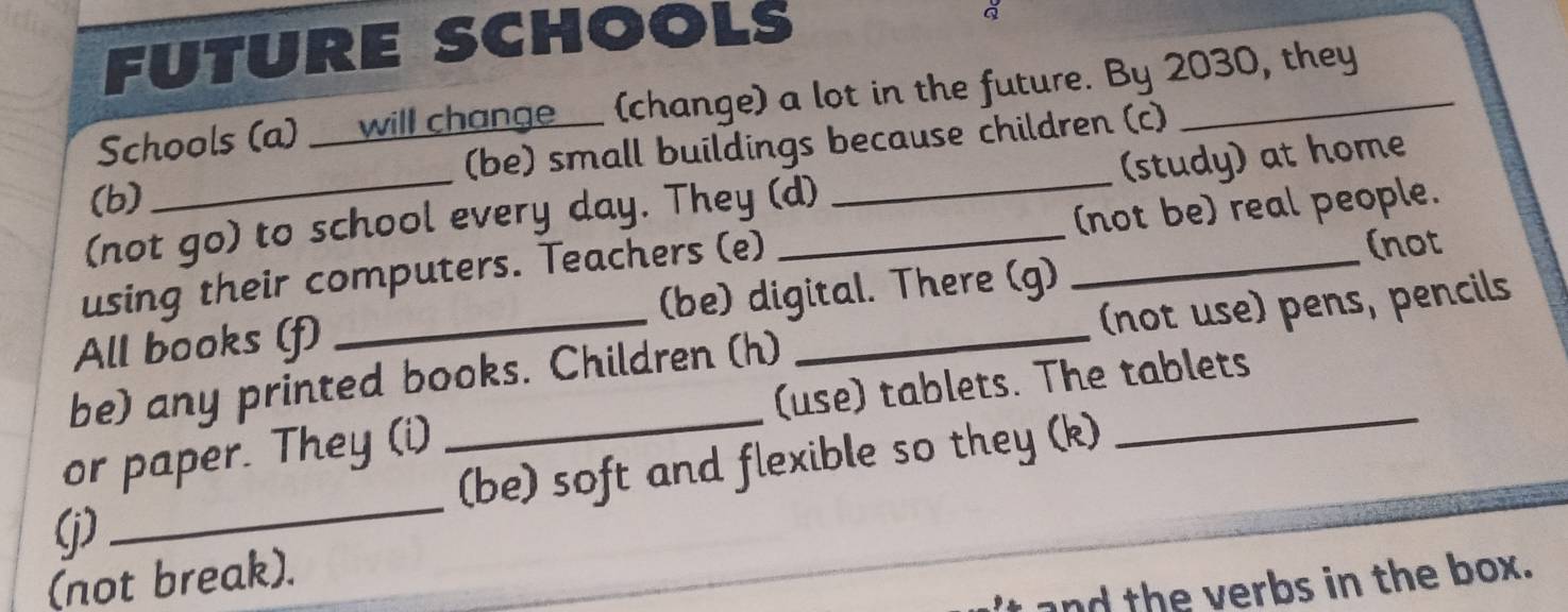 FUTURE SCHOOLS 
Schools (a) __will change___ (change) a lot in the future. By 2030, they 
(b) (be) small buildings because children (c) 
(not go) to school every day. They (d) _(study) at home 
(not 
using their computers. Teachers (e) __(not be) real people. 
All books (f) (be) digital. There (g) 
be) any printed books. Children (h) _(not use) pens, pencils 
or paper. They (i) _(use) tablets. The tablets 
(be) soft and flexible so they (k) 
(j) 
_ 
(not break). 
and the verbs in the box.