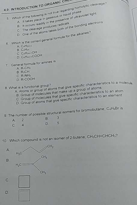 4.0: INTRODUCTION TO ORGANIC CH
5. Which of the following is not true regarding homolytic cleavage?
A. It takes place in gaseous or liquid phase
B. It occurs readily in the presence of ultraviolet light
C. The cleavage produces radicals
D. One of the atoms takes both of the bonding electrons
6. Which is the correct general formula for the alkanes?
A. C_nH_2n+2
B. C_nH_2n
C. C_nH_2n+1OH
D. C_nH_2n+1COOH
7. General formula for amines is
A. R-CH_2
B. R_2CH
C. R-NH_2
D. R-COOH
8. What is a functional group?
A. Atoms or group of atoms that give specific characteristics to a molecule
B. Group of molecules that make up a group of atoms
C. Group of molecules that give specific characteristics to an atom
D. Group of atoms that give specific characteristics to an element
9. The number of possible structural isomers for bromobutane, C_4H_9Br is
A. 2 B. 3
C. 4 D. 5
10. Which compound is not an isomer of 2-butene, CH_3CH=CHCH_3 ?
A.
CH_3
B.
H_2C
CH_3
C.
D.