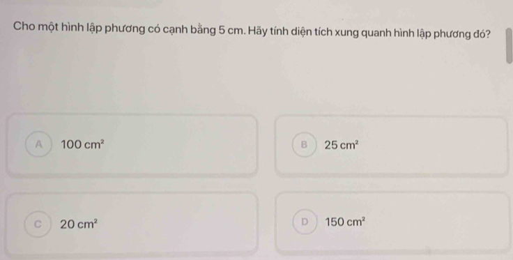 Cho một hình lập phương có cạnh bằng 5 cm. Hãy tính diện tích xung quanh hình lập phương đó?
A 100cm^2
B 25cm^2
C 20cm^2
D 150cm^2