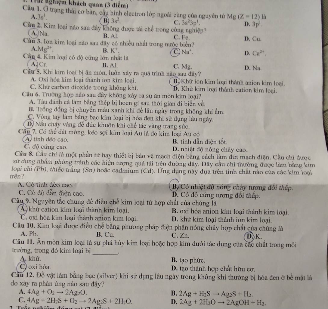 Th nghiệm khách quan (3 điểm)
Câu 1. ) Ở trạng thái cơ bản, cầu hình electron lớp ngoài cùng của nguyên tử Mg(Z=12) ∠
A. 3s^1.

B 3s^2,
C. 3s^23p^1. D. 3p^1.
Câu 2. Kim loại nào sau đây không được tái chế trong công nghiệp?
A.Na. B. Al. C. Fe.
D. Cu.
Câu 3. Ion kim loại nào sau đây có nhiều nhất trong nước biển?
A Mg^(2+).
B. K*
C Na^+.
Câu 4. Kim loại có độ cứng lớn nhất là
D. Ca^(2+).
A. Cr. B. Al. C. Mg. D. Na.
Câu 5. Khi kim loại bị ăn mòn, luôn xảy ra quá trình nào sau đây?
A. Oxi hóa kim loại thành ion kim loại. B)Khử ion kim loại thành anion kim loại.
C. Khử carbon dioxide trong không khí. D. Khử kim loại thành cation kim loại.
Câu 6. Trường hợp nào sau đây không xảy ra sự ăn mòn kim loại?
A. Tàu đánh cá làm bằng thép bị hoen gi sau thời gian đi biển về.
B. Trống đồng bị chuyển màu xanh khi để lâu ngày trong không khí ẩm.
C. Vòng tay làm bằng bạc kim loại bị hóa đen khi sử dụng lâu ngày.
D Nấu chảy vàng để đúc khuôn khi chế tác vàng trang sức.
Câu 7. Có thể dát mỏng, kéo sợi kim loại Au là do kim loại Au có
A, tính dẻo cao. B. tính dẫn điện tốt.
C. độ cứng cao. D. nhiệt độ nóng chảy cao.
Cầu 8. Cầu chỉ là một phần tử hay thiết bị bảo vệ mạch điện bằng cách làm đứt mạch điện. Cầu chỉ được
sử dụng nhằm phòng tránh các hiện tượng quá tải trên đường dây. Dây cầu chỉ thường được làm bằng kim
loại chì (Pb), thiếc trắng (Sn) hoặc cadmium (Cd). Ứng dụng này dựa trên tính chất nào của các kim loại
trên?
A. Có tính dẻo cao. B Có nhiệt độ nóng chảy tương đôi thấp.
C. Có độ dẫn điện cao. D. Có độ cứng tương đối thấp.
Câu 9. Nguyên tắc chung để điều chế kim loại từ hợp chất của chúng là
A khử cation kim loại thành kim loại. B. oxi hóa anion kim loại thành kim loại.
C. oxi hóa kim loại thành anion kim loại. D. khử kim loại thành ion kim loại.
Câu 10. Kim loại được điều chế bằng phương pháp điện phân nóng chảy hợp chất của chúng là
A. Pb. B. Cu. C. Zn. D.K.
Câu 11. Ăn mòn kim loại là sự phá hủy kim loại hoặc hợp kim dưới tác dụng của các chất trong môi
trường, trong đó kim loại bị _.
A. khử. B. tạo phức.
C) oxi hóa. D. tạo thành hợp chất hữu cơ.
Cầu 12. Đồ vật làm bằng bạc (silver) khi sử dụng lâu ngày trong không khí thường bị hóa đen ở bề mặt là
do xảy ra phản ứng nào sau đây?
A. 4Ag+O_2to 2Ag_2O. B. 2Ag+H_2Sto Ag_2S+H_2.
C. 4Ag+2H_2S+O_2to 2Ag_2S+2H_2O. D. 2Ag+2H_2Oto 2AgOH+H_2.