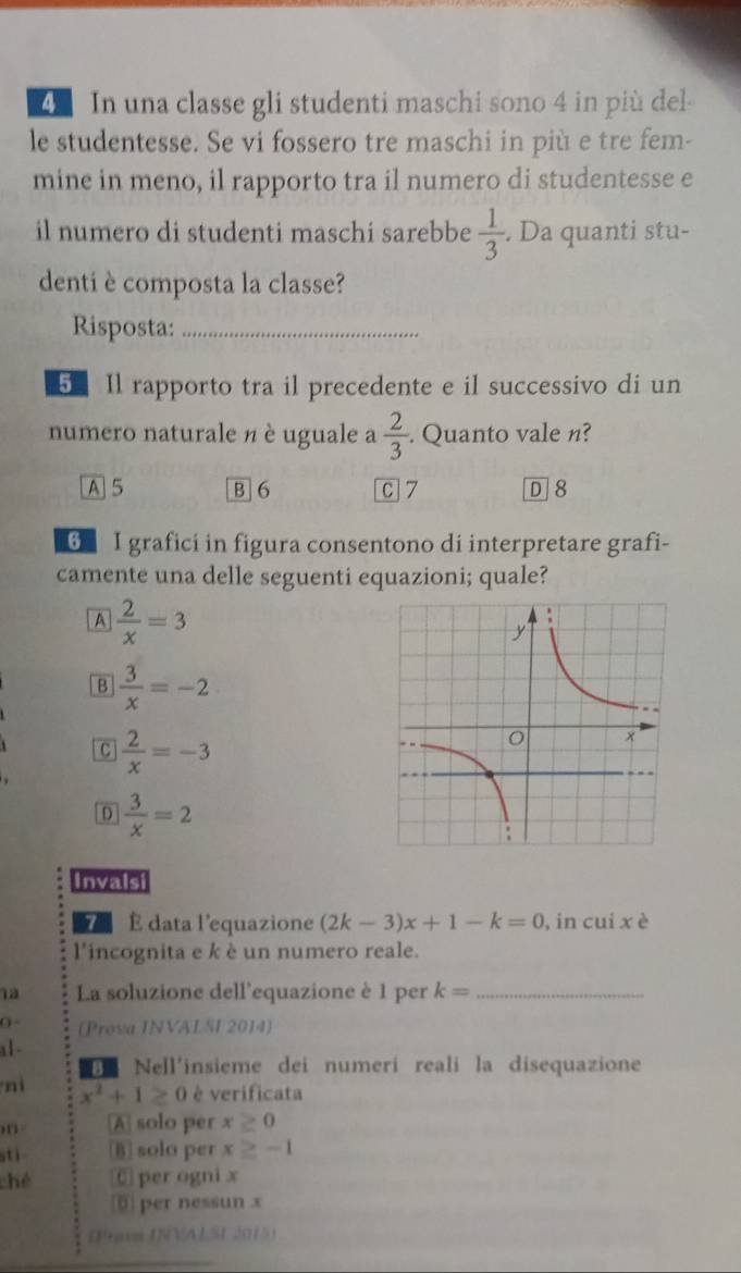 In una classe gli studenti maschi sono 4 in più del
le studentesse. Se vi fossero tre maschi in più e tre fem-
mine in meno, il rapporto tra il numero di studentesse e
il numero di studenti maschi sarebbe  1/3 . Da quanti stu-
denti è composta la classe?
Risposta:_
5 Il rapporto tra il precedente e il successivo di un
numero naturale n è uguale a  2/3 . Quanto vale n?
A 5 B 6 C 7 D 8
G I grafici in figura consentono di interpretare grafi-
camente una delle seguenti equazioni; quale?
A  2/x =3
B  3/x =-2
C  2/x =-3
D  3/x =2
Invalsi
71 É data l'equazione (2k-3)x+1-k=0 , in cui xè
l'incognita e k è un numero reale.
1à La soluzione dell'equazione è 1 per k= _
(Prova INVALSI 2014)
a1 -
Nell'insieme dei numerí reali la disequazione
nì x^2+1≥ 0 è verificata
,, A solo per x≥ 0
stì B solo per x≥ -1
ché C per ogni x
5 per nessun x
(Frava INVALSI 2015)