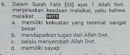 Dalam Surah Fatir [ 35 ] ayat 1 Allah Swt.
menjelaskan keadaan malaikat, yaitu bahwa
malaikat . . . . HOTs
a. memiliki kekuatan yang teramat sangat
besar
b. mendapatkan tugas dari Allah Swt.
c. selalu menyembah Allah Swt.
d. memiliki sayap