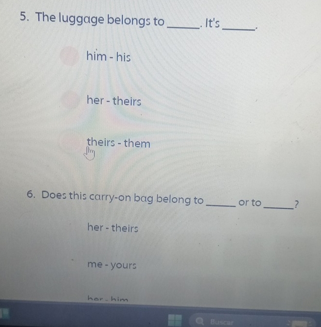 The luggage belongs to _. It's
_
him - his
her - theirs
theirs - them
6. Does this carry-on bag belong to _or to_ ?
her - theirs
me - yours
hor - him
Buscar