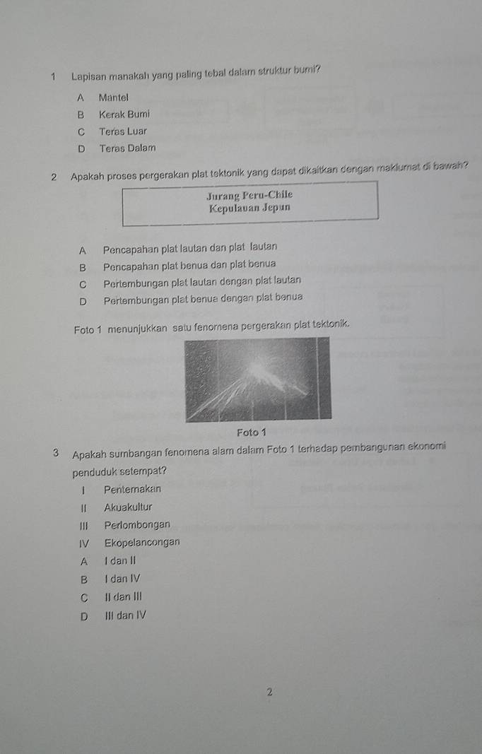 Lapisan manakah yang paling tebal dalam struktur buri?
A Mantel
B Kerak Bumi
C Teras Luar
D Teras Dalam
2 Apakah proses pergerakan plat tektonik yang dapat dikaitkan dengan makiumat di bawah?
Jurang Peru-Chile
Kepulavan Jepun
A Pencapahan plat lautan dan plat lautan
B Pencapahan plat benua dan plat benua
C Pertembungan plat lautan dengan plat lautan
D Pertembungan plat benua dengan plat benua
Foto 1 menunjukkan satu fenomena pergerakan plat tektonik.
3 Apakah sumbangan fenomena alam dalam Foto 1 terhadap pembangunan ekonomi
penduduk setempat?
I Penternakan
II Akuakultur
III Perlombongan
IV Ekopelancongan
A I dan II
B I dan IV
C II dan III
D III dan IV
2