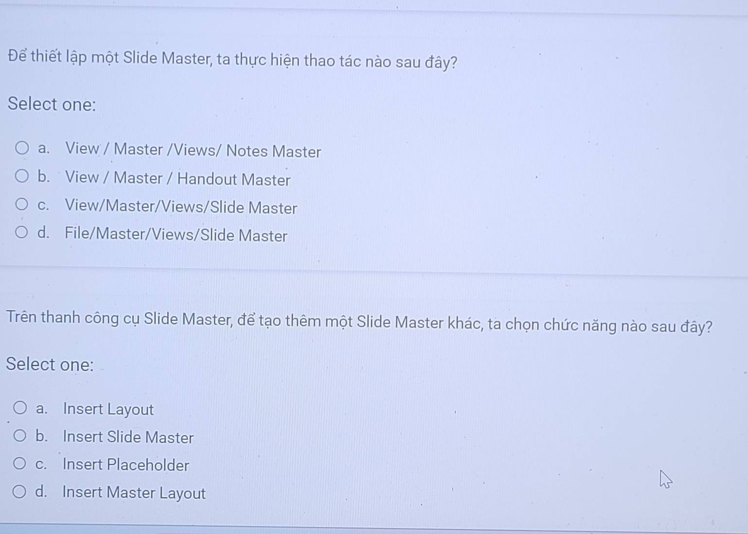 Để thiết lập một Slide Master, ta thực hiện thao tác nào sau đây?
Select one:
a. View / Master /Views/ Notes Master
b. View / Master / Handout Master
c. View/Master/Views/Slide Master
d. File/Master/Views/Slide Master
Trên thanh công cụ Slide Master, để tạo thêm một Slide Master khác, ta chọn chức năng nào sau đây?
Select one:
a. Insert Layout
b. Insert Slide Master
c. Insert Placeholder
d. Insert Master Layout
