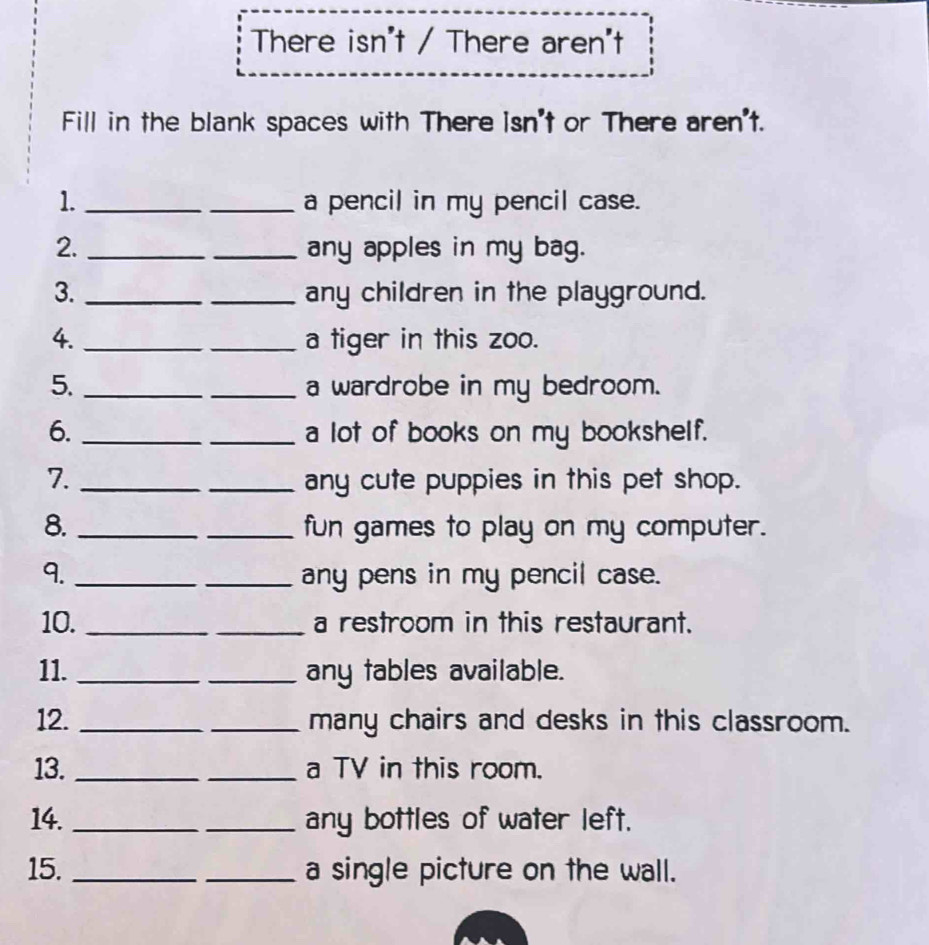 There isn't / There aren't 
Fill in the blank spaces with There isn't or There aren't. 
1. __a pencil in my pencil case. 
2. __any apples in my bag. 
3. __any children in the playground. 
4. __a tiger in this zoo. 
5. __a wardrobe in my bedroom. 
6. __a lot of books on my bookshelf. 
7. __any cute puppies in this pet shop. 
8. __fun games to play on my computer. 
9. __any pens in my pencil case. 
10. __a restroom in this restaurant. 
11. __any tables available. 
12. __many chairs and desks in this classroom. 
13. __a TV in this room. 
14. __any bottles of water left. 
15. __a single picture on the wall.