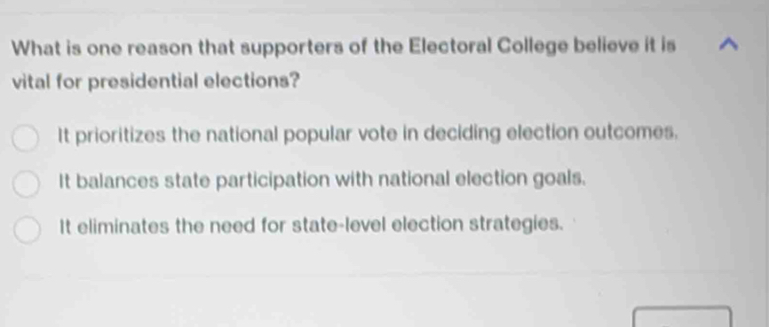 What is one reason that supporters of the Electoral College believe it is
vital for presidential elections?
It prioritizes the national popular vote in deciding election outcomes.
It balances state participation with national election goals.
It eliminates the need for state-level election strategies.