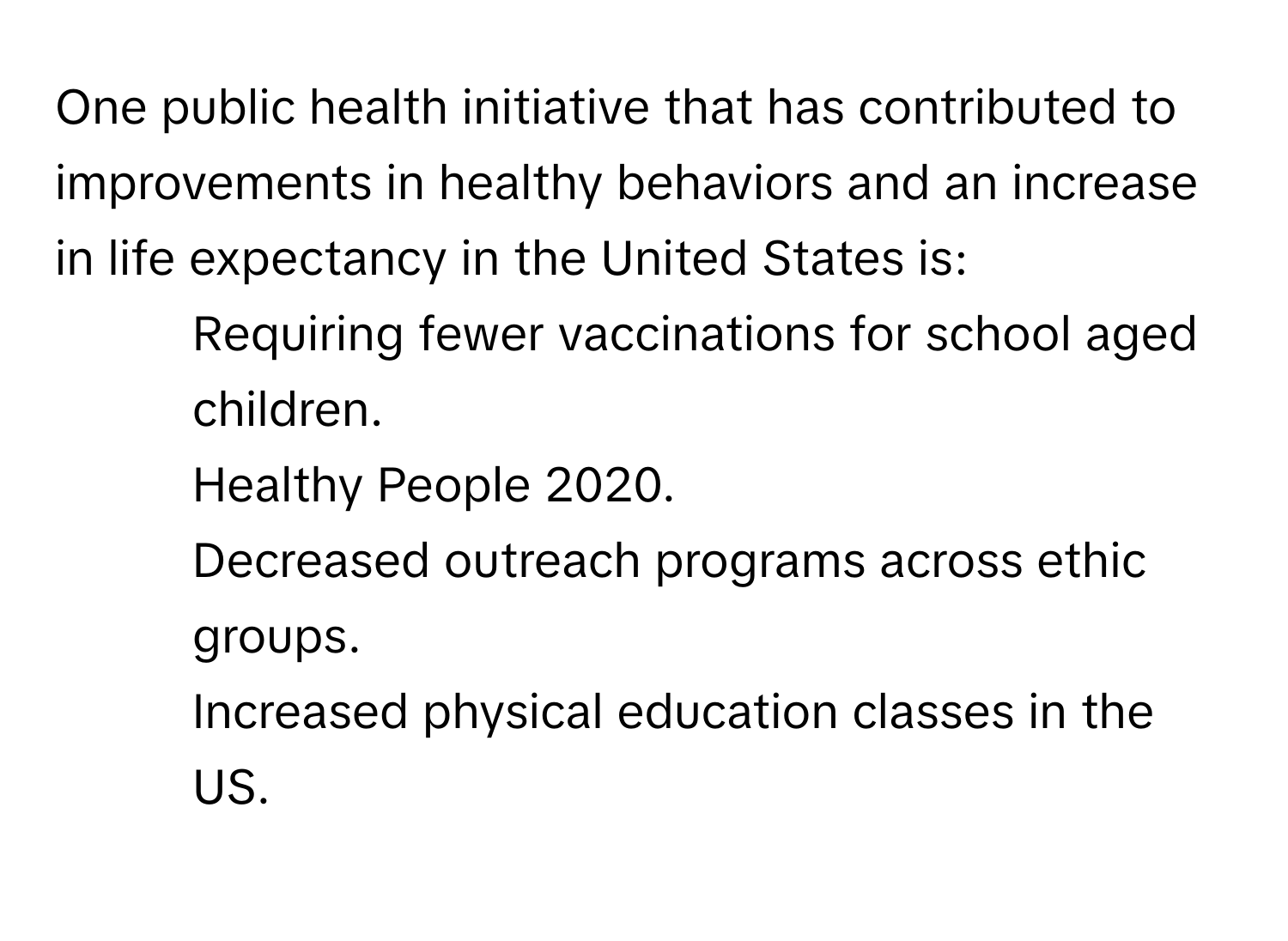 One public health initiative that has contributed to improvements in healthy behaviors and an increase in life expectancy in the United States is:
* Requiring fewer vaccinations for school aged children.
* Healthy People 2020.
* Decreased outreach programs across ethic groups.
* Increased physical education classes in the US.