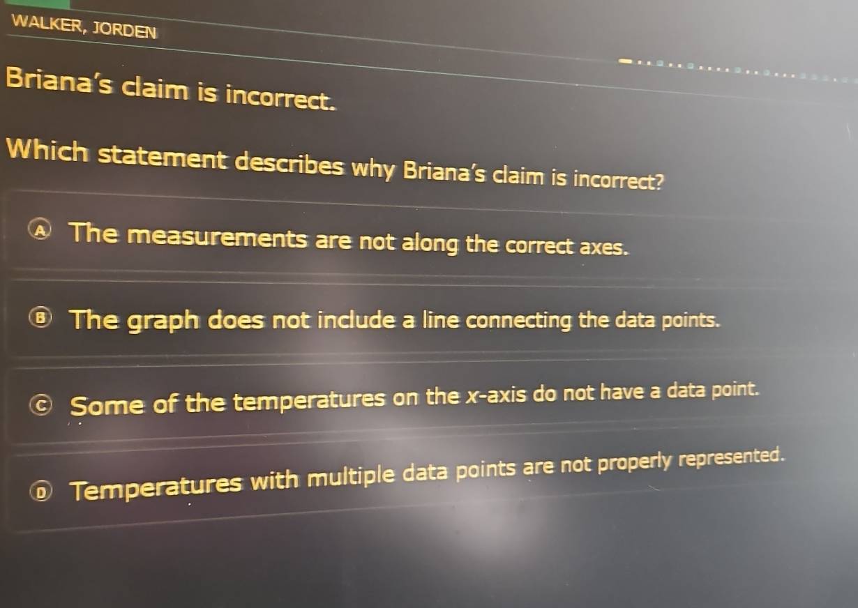 WALKER, JORDEN
Briana's claim is incorrect.
Which statement describes why Briana's claim is incorrect?
The measurements are not along the correct axes.
The graph does not include a line connecting the data points.
Some of the temperatures on the x-axis do not have a data point.
Temperatures with multiple data points are not properly represented.