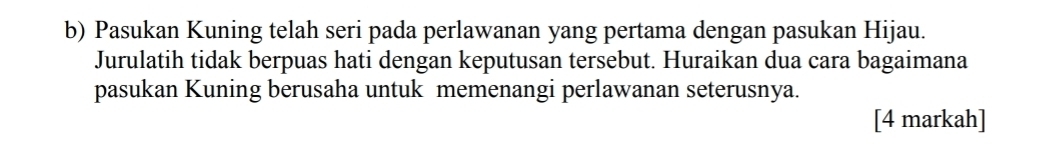 Pasukan Kuning telah seri pada perlawanan yang pertama dengan pasukan Hijau. 
Jurulatih tidak berpuas hati dengan keputusan tersebut. Huraikan dua cara bagaimana 
pasukan Kuning berusaha untuk memenangi perlawanan seterusnya. 
[4 markah]