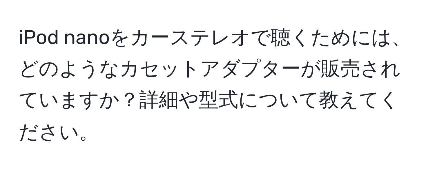 iPod nanoをカーステレオで聴くためには、どのようなカセットアダプターが販売されていますか？詳細や型式について教えてください。