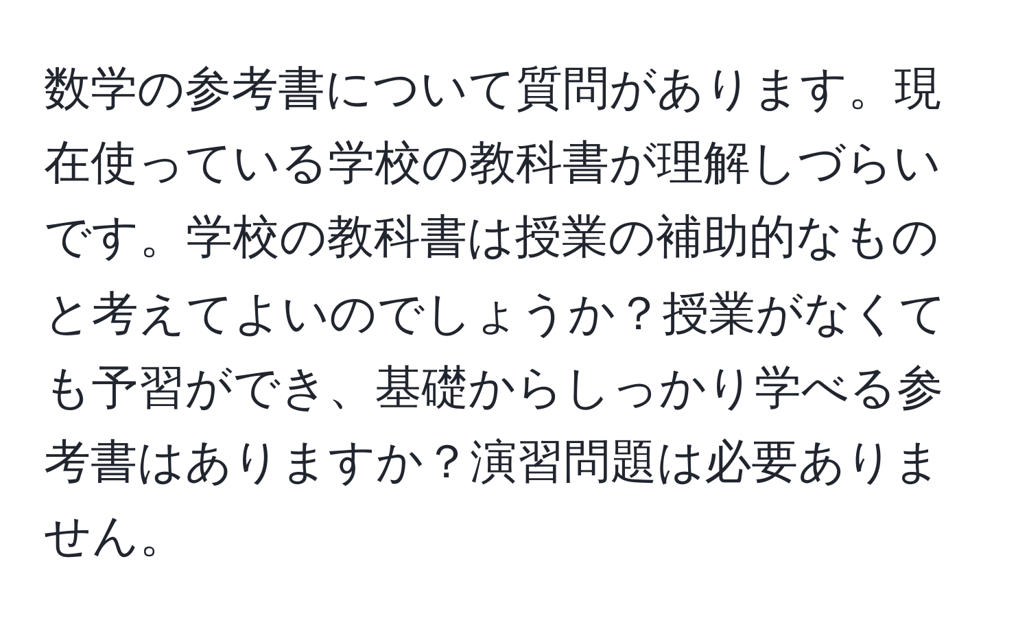 数学の参考書について質問があります。現在使っている学校の教科書が理解しづらいです。学校の教科書は授業の補助的なものと考えてよいのでしょうか？授業がなくても予習ができ、基礎からしっかり学べる参考書はありますか？演習問題は必要ありません。