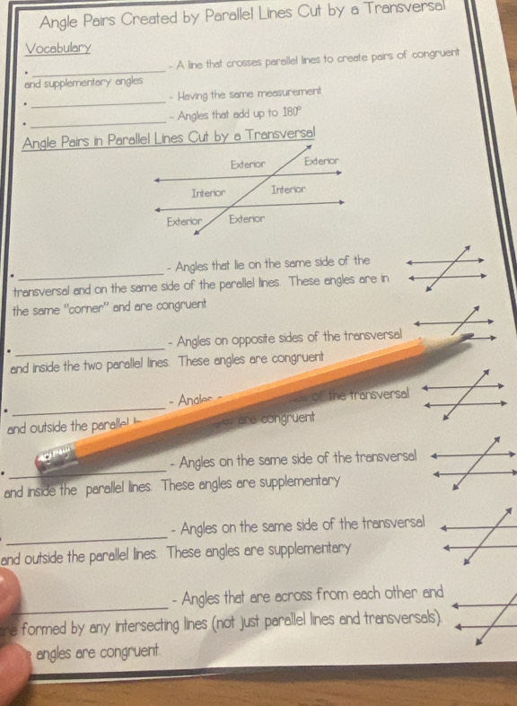 Angle Pairs Created by Parallel Lines Cut by a Transversal 
Vocabulary 
_ 
- A line that crosses parallel lines to create pairs of congruent 
and supplementary angles 
_ 
- Having the same measurement 
_ 
- Angles that add up to 180°
Angle Pairs in Parallel Lines Cut by a Transversal 
_ 
- Angles that lie on the same side of the 
transversal and on the same side of the parallel lines. These angles are in 
the same “corner” and are congruent 
. _- Angles on opposite sides of the transversal 
and inside the two paralle! lines. These angles are congruent 
. _- Anales of the transversal 
and outside the paralle! e are congruent 
_ 
- Angles on the same side of the transversal 
and inside the parallel lines. These angles are supplementary 
_ 
- Angles on the same side of the transversal 
and outside the parallel lines. These angles are supplementary 
_ 
- Angles that are across from each other and 
re formed by any intersecting lines (not just parallel lines and transversals). 
angles are congruent