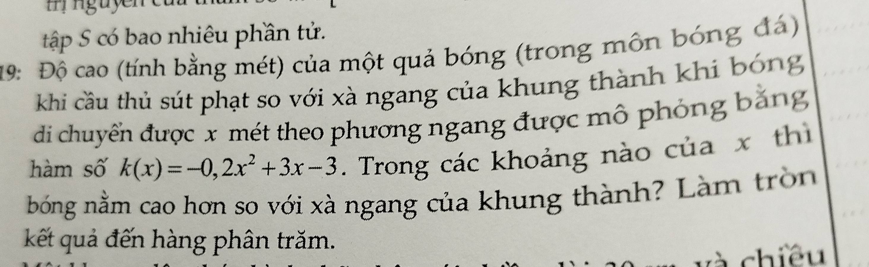 guye 
tập S có bao nhiêu phần tử. 
19: Độ cao (tính bằng mét) của một quả bóng (trong môn bóng đá) 
khi cầu thủ sút phạt so với xà ngang của khung thành khi bóng 
di chuyển được x mét theo phương ngang được mô phỏng băng 
hàm số k(x)=-0,2x^2+3x-3. Trong các khoảng nào của x thì 
bóng nằm cao hơn so với xà ngang của khung thành? Làm tròn 
kết quả đến hàng phân trăm. 
chiều