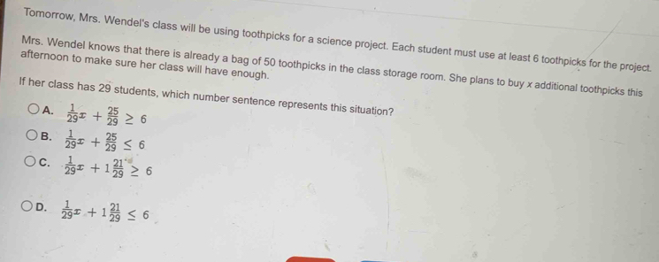 Tomorrow, Mrs. Wendel's class will be using toothpicks for a science project. Each student must use at least 6 toothpicks for the project.
afternoon to make sure her class will have enough. Mrs. Wendel knows that there is already a bag of 50 toothpicks in the class storage room. She plans to buy x additional toothpicks this
If her class has 29 students, which number sentence represents this situation?
A.  1/29 x+ 25/29 ≥ 6
B.  1/29 x+ 25/29 ≤ 6
C.  1/29 x+1 21/29 ≥ 6
D.  1/29 x+1 21/29 ≤ 6