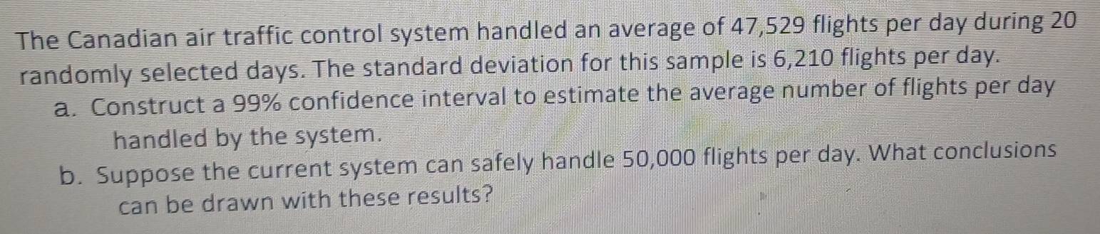 The Canadian air traffic control system handled an average of 47,529 flights per day during 20
randomly selected days. The standard deviation for this sample is 6,210 flights per day. 
a. Construct a 99% confidence interval to estimate the average number of flights per day
handled by the system. 
b. Suppose the current system can safely handle 50,000 flights per day. What conclusions 
can be drawn with these results?