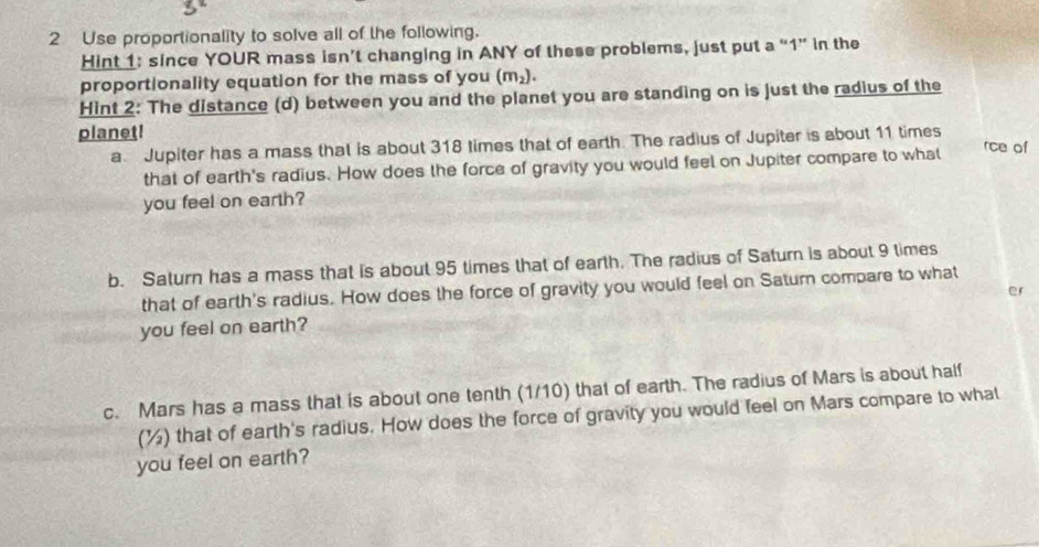 Use proportionality to solve all of the following. 
Hint 1: since YOUR mass isn’t changing in ANY of these problems, just put a “ 1 ” in the 
proportionality equation for the mass of you (m_2). 
Hint 2: The distance (d) between you and the planet you are standing on is just the radius of the 
planet! 
a Jupiter has a mass that is about 318 times that of earth. The radius of Jupiter is about 11 times rce of 
that of earth's radius. How does the force of gravity you would feel on Jupiter compare to what 
you feel on earth? 
b. Saturn has a mass that is about 95 times that of earth. The radius of Saturn is about 9 times 
that of earth's radius. How does the force of gravity you would feel on Saturn compare to what 
you feel on earth? er 
c. Mars has a mass that is about one tenth (1/10) that of earth. The radius of Mars is about half 
(%) that of earth's radius. How does the force of gravity you would feel on Mars compare to what 
you feel on earth?