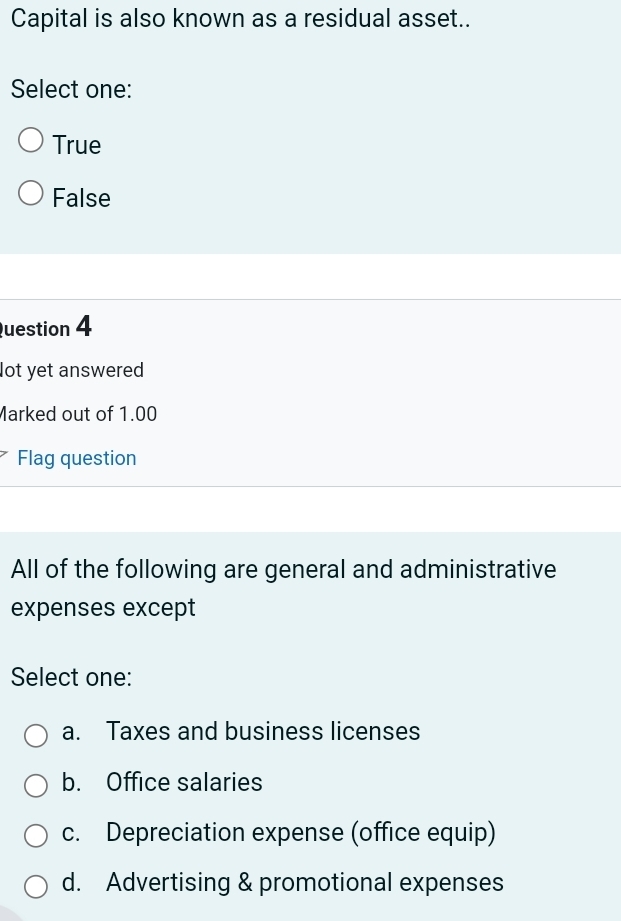 Capital is also known as a residual asset..
Select one:
True
False
Question 4
lot yet answered
Marked out of 1.00
Flag question
All of the following are general and administrative
expenses except
Select one:
a. Taxes and business licenses
b. Office salaries
c. Depreciation expense (office equip)
d. Advertising & promotional expenses