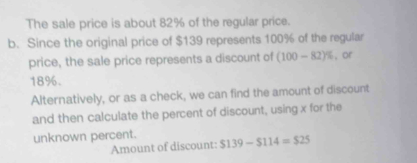 The sale price is about 82% of the regular price. 
b. Since the original price of $139 represents 100% of the regular 
price, the sale price represents a discount of (100-82)% , or
18%. 
Alternatively, or as a check, we can find the amount of discount 
and then calculate the percent of discount, using x for the 
unknown percent. 
Amount of discount: $139-$114=$25