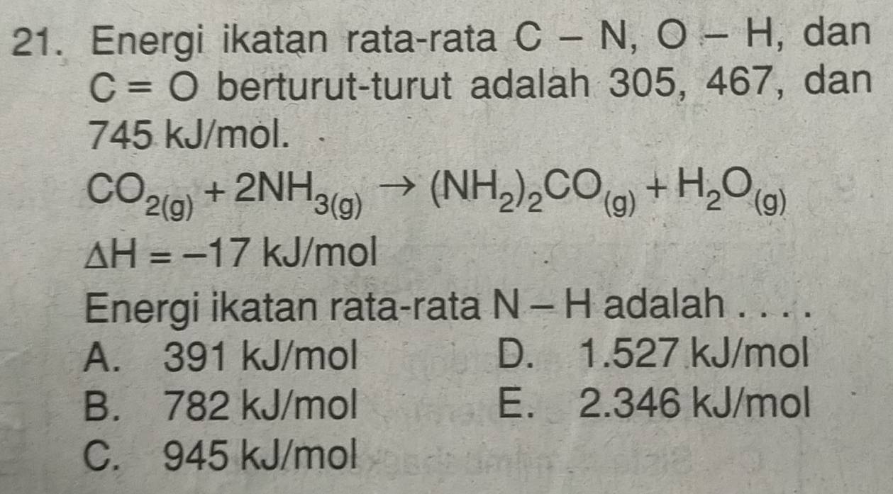 Energi ikatan rata-rata C-N, O-H ,dan
C=O berturut-turut adalah 305, 467, dan
745 kJ/mol.
CO_2(g)+2NH_3(g)to (NH_2)_2CO_(g)+H_2O_(g)
△ H=-17kJ/mol
Energi ikatan rata-rata N - H adalah . . . .
A. 391 kJ/mol D. 1.527 kJ/mol
B. 782 kJ/mol E. 2.346 kJ/mol
C. 945 kJ/mol