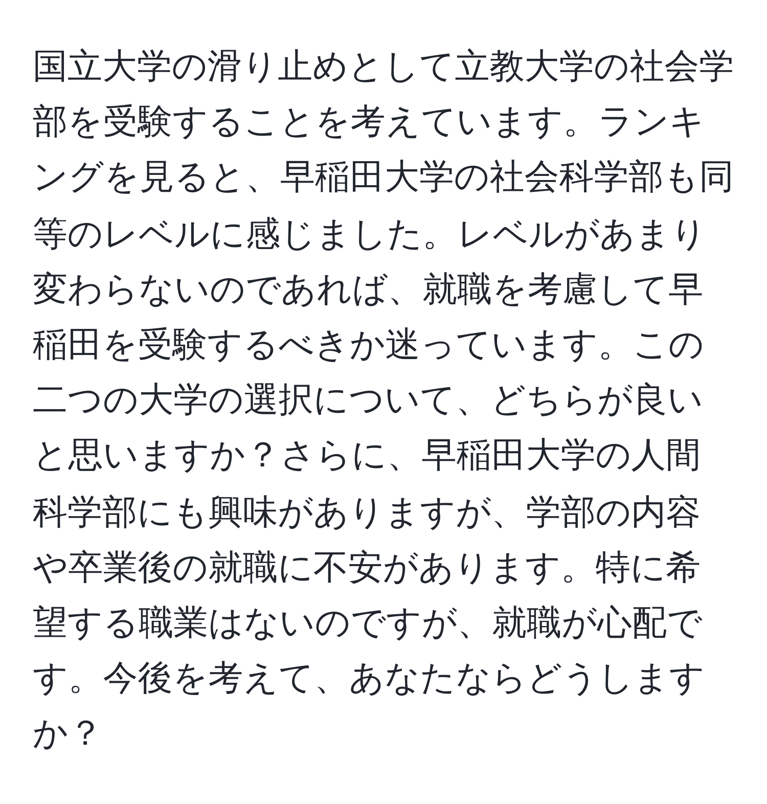 国立大学の滑り止めとして立教大学の社会学部を受験することを考えています。ランキングを見ると、早稲田大学の社会科学部も同等のレベルに感じました。レベルがあまり変わらないのであれば、就職を考慮して早稲田を受験するべきか迷っています。この二つの大学の選択について、どちらが良いと思いますか？さらに、早稲田大学の人間科学部にも興味がありますが、学部の内容や卒業後の就職に不安があります。特に希望する職業はないのですが、就職が心配です。今後を考えて、あなたならどうしますか？