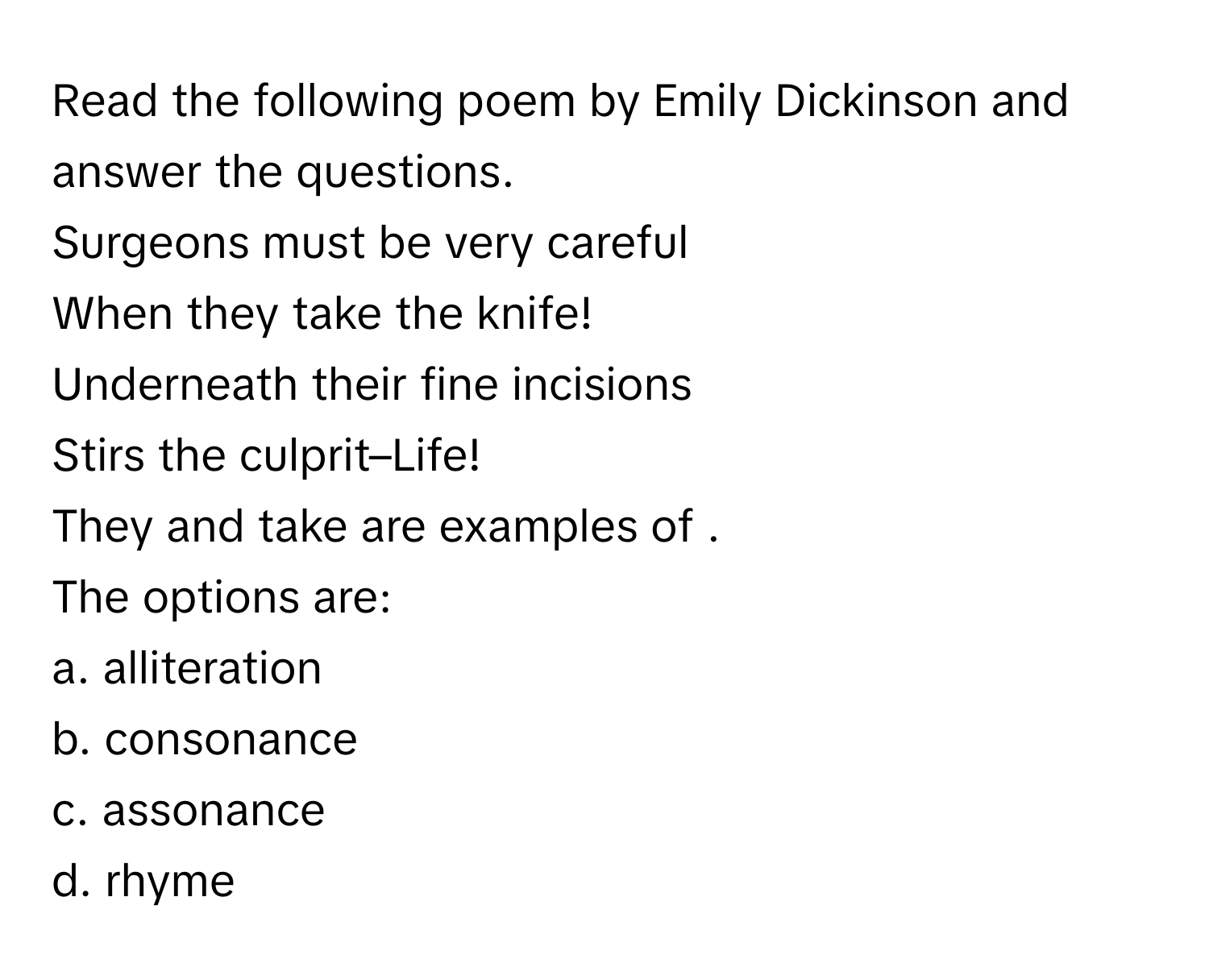 Read the following poem by Emily Dickinson and answer the questions.

Surgeons must be very careful
When they take the knife!
Underneath their fine incisions
Stirs the culprit–Life!

They and take are examples of .
The options are:
a. alliteration
b. consonance
c. assonance
d. rhyme