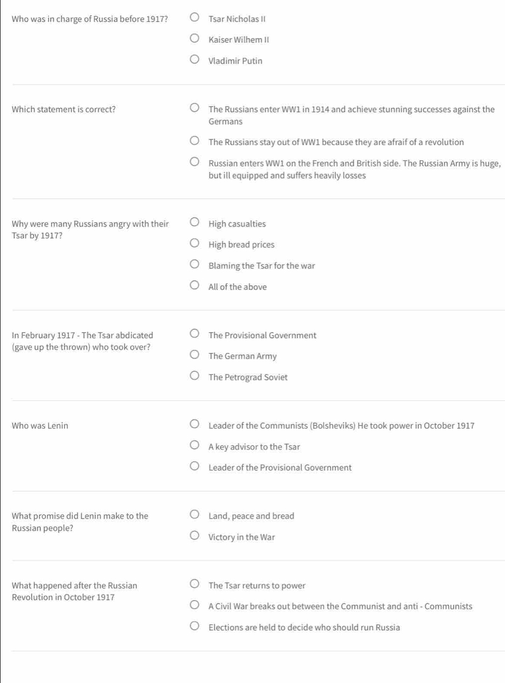 Who was in charge of Russia before 1917? Tsar Nicholas II
Kaiser Wilhem II
Vladimir Putin
Which statement is correct? The Russians enter WW1 in 1914 and achieve stunning successes against the
Germans
The Russians stay out of WW1 because they are afraif of a revolution
Russian enters WW1 on the French and British side. The Russian Army is huge,
but ill equipped and suffers heavily losses
Why were many Russians angry with their High casualties
Tsar by 1917?
High bread prices
Blaming the Tsar for the war
All of the above
In February 1917 - The Tsar abdicated The Provisional Government
(gave up the thrown) who took over?
The German Army
The Petrograd Soviet
Who was Lenin Leader of the Communists (Bolsheviks) He took power in October 1917
A key advisor to the Tsar
Leader of the Provisional Government
What promise did Lenin make to the Land, peace and bread
Russian people?
Victory in the War
What happened after the Russian The Tsar returns to power
Revolution in October 1917
A Civil War breaks out between the Communist and anti - Communists
Elections are held to decide who should run Russia