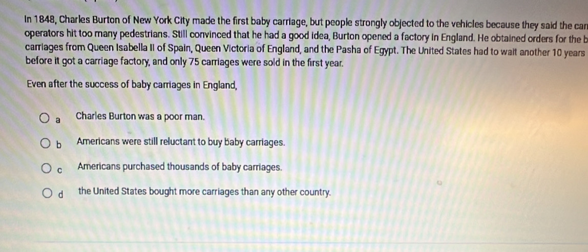 In 1848, Charles Burton of New York City made the first baby carriage, but people strongly objected to the vehicles because they said the car
operators hit too many pedestrians. Still convinced that he had a good idea, Burton opened a factory in England. He obtained orders for the b
carriages from Queen Isabella II of Spain, Queen Victoria of England, and the Pasha of Egypt. The United States had to wait another 10 years
before it got a carriage factory, and only 75 carriages were sold in the first year.
Even after the success of baby carriages in England,
a Charles Burton was a poor man.
b Americans were still reluctant to buy baby carriages.
C Americans purchased thousands of baby carriages.
d the United States bought more carriages than any other country.