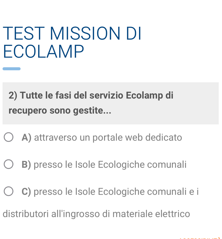 TEST MISSION DI
ECOLAMP
2) Tutte le fasi del servizio Ecolamp di
recupero sono gestite...
A) attraverso un portale web dedicato
B) presso le Isole Ecologiche comunali
C) presso le Isole Ecologiche comunali e i
distributori all'ingrosso di materiale elettrico