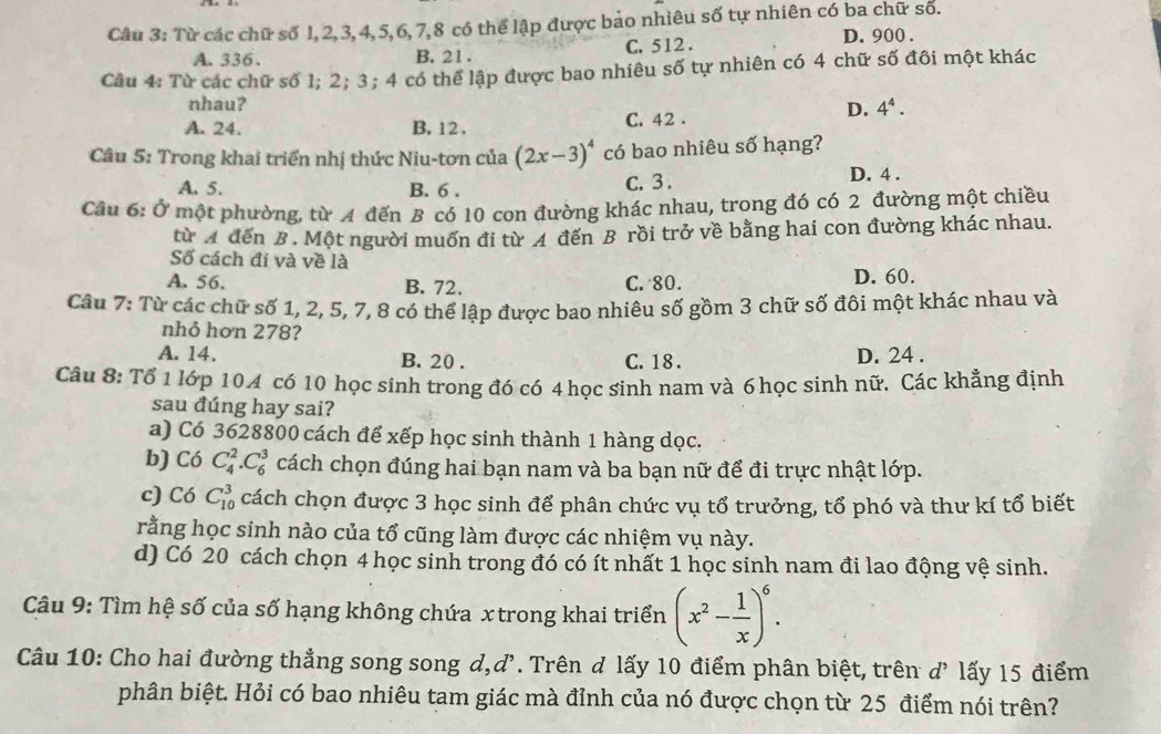 Từ các chữ số 1, 2,3, 4, 5,6,7,8 có thể lập được bảo nhiêu số tự nhiên có ba chữ số.
A. 336、 B. 21 . C. 512 . D. 900 .
Câu 4: Từ các chữ số 1; 2; 3; 4 có thể lập được bao nhiêu số tự nhiên có 4 chữ số đôi một khác
nhau? 4^4.
A. 24. B. 12 . C. 42 .
D.
Câu 5: Trong khai triển nhị thức Niu-tơn của (2x-3)^4 có bao nhiêu số hạng?
A. 5. B. 6 . C. 3 .
D. 4 .
Câu 6: Ở một phường, từ A đến B có 10 con đường khác nhau, trong đó có 2 đường một chiều
từ A đến B. Một người muốn đi từ A đến B rồi trở về bằng hai con đường khác nhau.
Số cách đi và về là
A. 56. B. 72. C. 80. D. 60.
Câu 7: Từ các chữ số 1, 2, 5, 7, 8 có thể lập được bao nhiêu số gồm 3 chữ số đôi một khác nhau và
nhỏ hơn 278?
A. 14. B. 20 . C. 18 . D. 24 .
Câu 8: Tổ 1 lớp 104 có 10 học sinh trong đó có 4 học sinh nam và 6 học sinh nữ. Các khẳng định
sau đúng hay sai?
a) Có 3628800 cách để xếp học sinh thành 1 hàng dọc.
b) Có C_4^(2.C_6^3 cách chọn đúng hai bạn nam và ba bạn nữ để đi trực nhật lớp.
c) Có C_(10)^3 cách chọn được 3 học sinh để phân chức vụ tổ trưởng, tổ phó và thư kí tổ biết
rằng học sinh nào của tổ cũng làm được các nhiệm vụ này.
d) Có 20 cách chọn 4 học sinh trong đó có ít nhất 1 học sinh nam đi lao động vệ sinh.
Câu 9: Tìm hệ số của số hạng không chứa x trong khai triển (x^2)- 1/x )^6.
Câu 10: Cho hai đường thẳng song song d,d'. Trên d lấy 10 điểm phân biệt, trên d’ lấy 15 điểm
phân biệt. Hỏi có bao nhiêu tam giác mà đỉnh của nó được chọn từ 25 điểm nói trên?