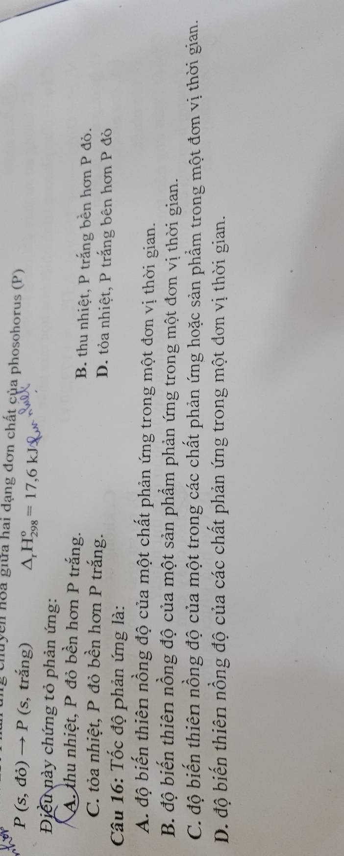 chuyen hoa giữa hai dạng đơn chất của phosohorus (P)
P(s,do)to P (s, trắng)
△ _rH_(298)°=17,6kJ
Điều này chứng tỏ phản ứng:
A. thu nhiệt, P đỏ bền hơn P trắng. B. thu nhiệt, P trắng bền hơn P đỏ.
C. tỏa nhiệt, P đỏ bền hơn P trắng. D. tỏa nhiệt, P trắng bên hơn P đỏ
Câu 16: Tốc độ phản ứng là:
A. độ biến thiên nồng độ của một chất phản ứng trong một đơn vị thời gian.
B. độ biến thiên nồng độ của một sản phẩm phản ứng trong một đơn vị thời gian.
C. độ biến thiên nồng độ của một trong các chất phản ứng hoặc sản phẩm trong một đơn vị thời gian.
D. độ biến thiên nồng độ của các chất phản ứng trong một đơn vị thời gian.