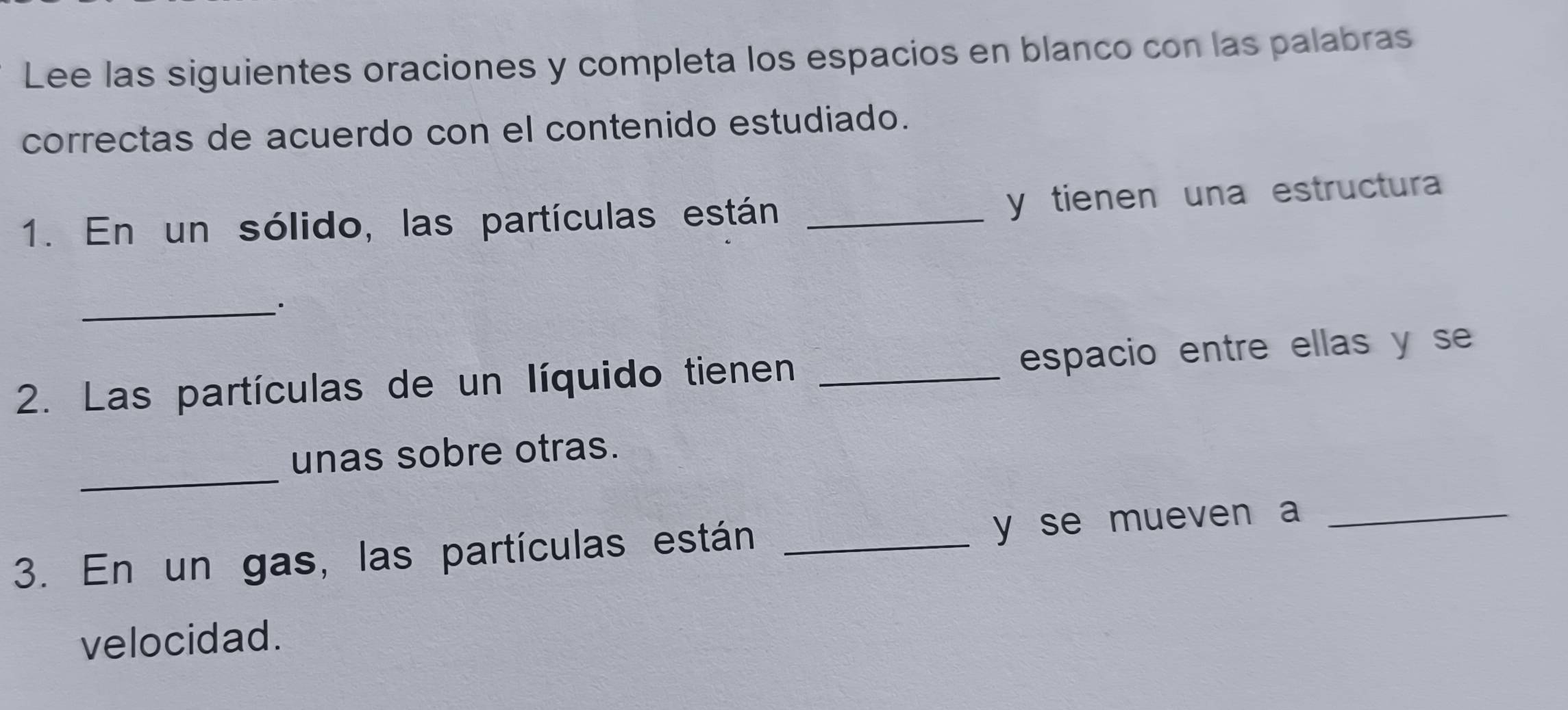 Lee las siguientes oraciones y completa los espacios en blanco con las palabras 
correctas de acuerdo con el contenido estudiado. 
1. En un sólido, las partículas están _y tienen una estructura 
_ 
2. Las partículas de un líquido tienen _espacio entre ellas y se 
_ 
unas sobre otras. 
3. En un gas, las partículas están _y se mueven a_ 
velocidad.