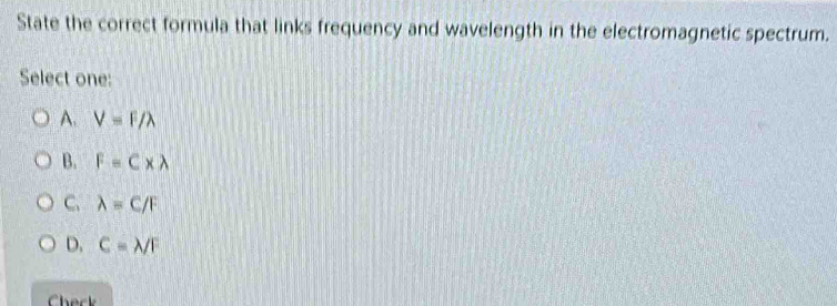 State the correct formula that links frequency and wavelength in the electromagnetic spectrum.
Select one:
A. V=F/lambda
B. F=C* lambda
C、 lambda =C/F
D. C=lambda /F
Check