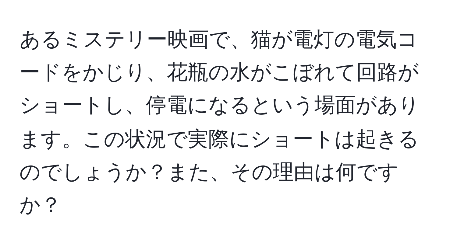 あるミステリー映画で、猫が電灯の電気コードをかじり、花瓶の水がこぼれて回路がショートし、停電になるという場面があります。この状況で実際にショートは起きるのでしょうか？また、その理由は何ですか？