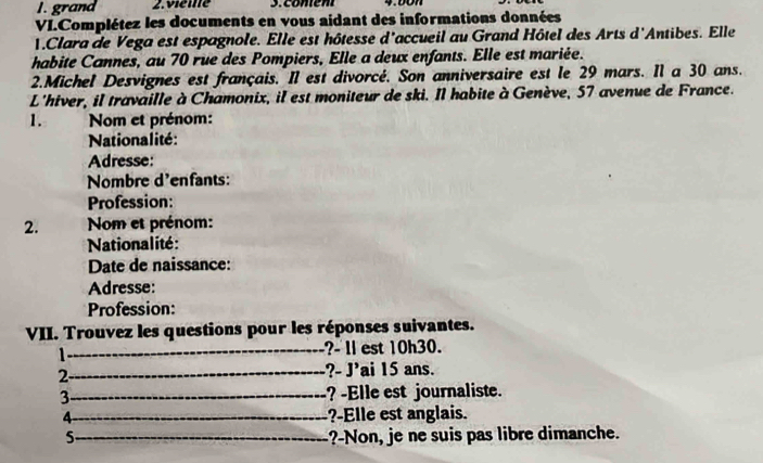 grand 2.vieme 3. comém 
VI.Complétez les documents en vous aidant des informations données 
1.Clara de Vega est espagnole. Elle est hôtesse d'accueil au Grand Hôtel des Arts d'Antibes. Elle 
habite Cannes, au 70 rue des Pompiers, Elle a deux enfants. Elle est mariée. 
2.Michel Desvignes est français. Il est divorcé. Son anniversaire est le 29 mars. Il a 30 ans. 
L'hiver, il travaille à Chamonix, il est moniteur de ski. Il habite à Genève, 57 avenue de France. 
1. Nom et prénom: 
Nationalité: 
Adresse: 
Nombre d'enfants: 
Profession: 
2. Nom et prénom: 
Nationalité : 
Date de naissance: 
Adresse: 
Profession: 
VII. Trouvez les questions pour les réponses suivantes. 
1_ ?- Il est 10h30. 
2_ ?- J’ai 15 ans. 
3_ ? -Elle est journaliste. 
4_ ?-Elle est anglais. 
5._ ?-Non, je ne suis pas libre dimanche.