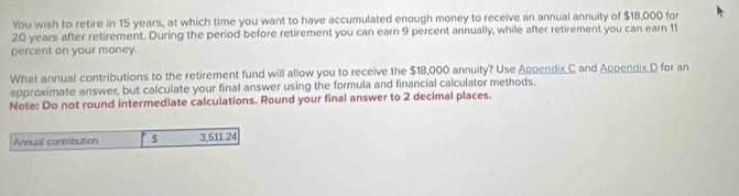 You wish to retire in 15 years, at which time you want to have accumulated enough money to receive an annual annuity of $18,000 for
20 years after retirement. During the period before retirement you can earn 9 percent annually, while after retirement you can earn 11
percent on your money. 
What annual contributions to the retirement fund will allow you to receive the $18,000 annuity? Use Appendix C and Appendix D for an 
approximate answer, but calculate your final answer using the formula and financial calculator methods. 
Note: Do not round intermediate calculations. Round your final answer to 2 decimal places. 
Annual contribution $ 3,511 24