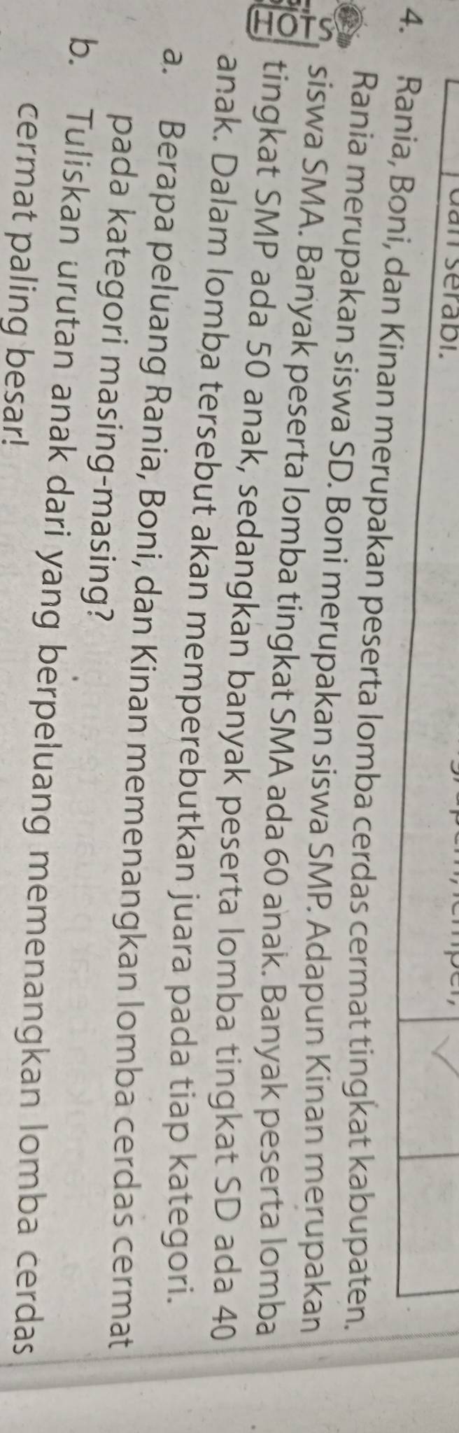 dan serabi. 
4. Rania, Boni, dan Kinan merupakan peserta lomba cerdas cermat tingkat kabupaten. 
Rania merupakan siswa SD. Boni merupakan siswa SMP. Adapun Kinan merupakan 
siswa SMA. Banyak peserta lomba tingkat SMA ada 60 anak. Banyak peserta lomba 
T tingkat SMP ada 50 anak, sedangkan banyak peserta lomba tingkat SD ada 40
anak. Dalam lomba tersebut akan memperebutkan juara pada tiap kategori. 
a. Berapa peluang Rania, Boni, dan Kinan memenangkan lomba cerdas cermat 
pada kategori masing-masing? 
b. Tuliskan urutan anak dari yang berpeluang memenangkan lomba cerdas 
cermat paling besar!