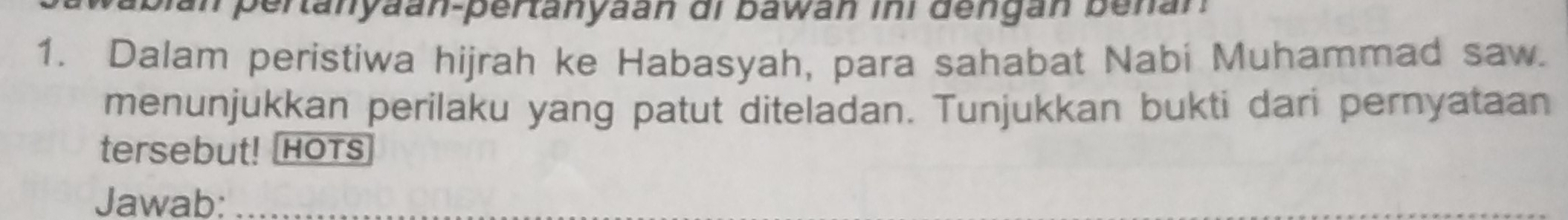 Sian pertanyaan-pertanyaán di bawan ini dengan benan 
1. Dalam peristiwa hijrah ke Habasyah, para sahabat Nabi Muhammad saw. 
menunjukkan perilaku yang patut diteladan. Tunjukkan bukti dari pernyataan 
tersebut! HOTS 
Jawab: