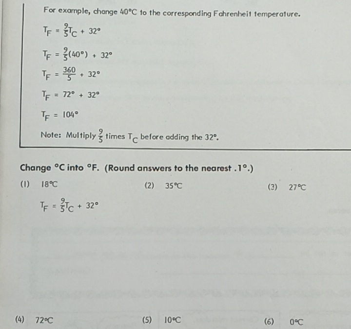 For example, change 40°C to the corresponding Fahrenheit temperature.
T_F= 9/5 T_C+32°
T_F= 9/5 (40°)+32°
T_F= 360/5 +32°
T_F=72°+32°
T_F=104°
Note: Multiply  9/5  times^TC before adding the 32°. 
Change°C into°F. (Round answers to the nearest ..1°.)
(1) 18°C (2) 35°C (3) 27°C
T_F= 9/5 T_C+32°
(4) 72°C (5) 10°C (6) 0°C