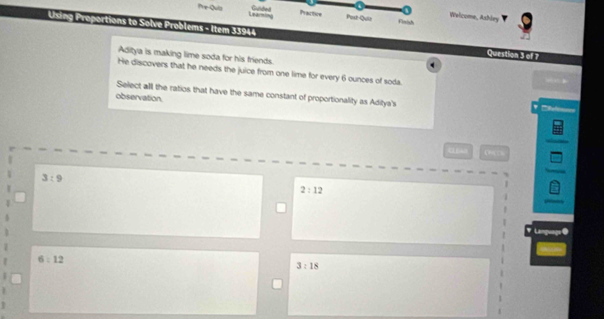 Balded Practice
Pre-Quiz Learning Post-Quiz Finish
Welcome, Ashley
Using Proportions to Solve Problems - Item 33944 Question 3 of 7
Aditya is making lime soda for his friends.
. 
He discovers that he needs the juice from one lime for every 6 ounces of soda.
w 》
Select all the ratios that have the same constant of proportionality as Aditya's
observation.
'Refennncs
3:9
2:12
' Language @
6:12
3:18