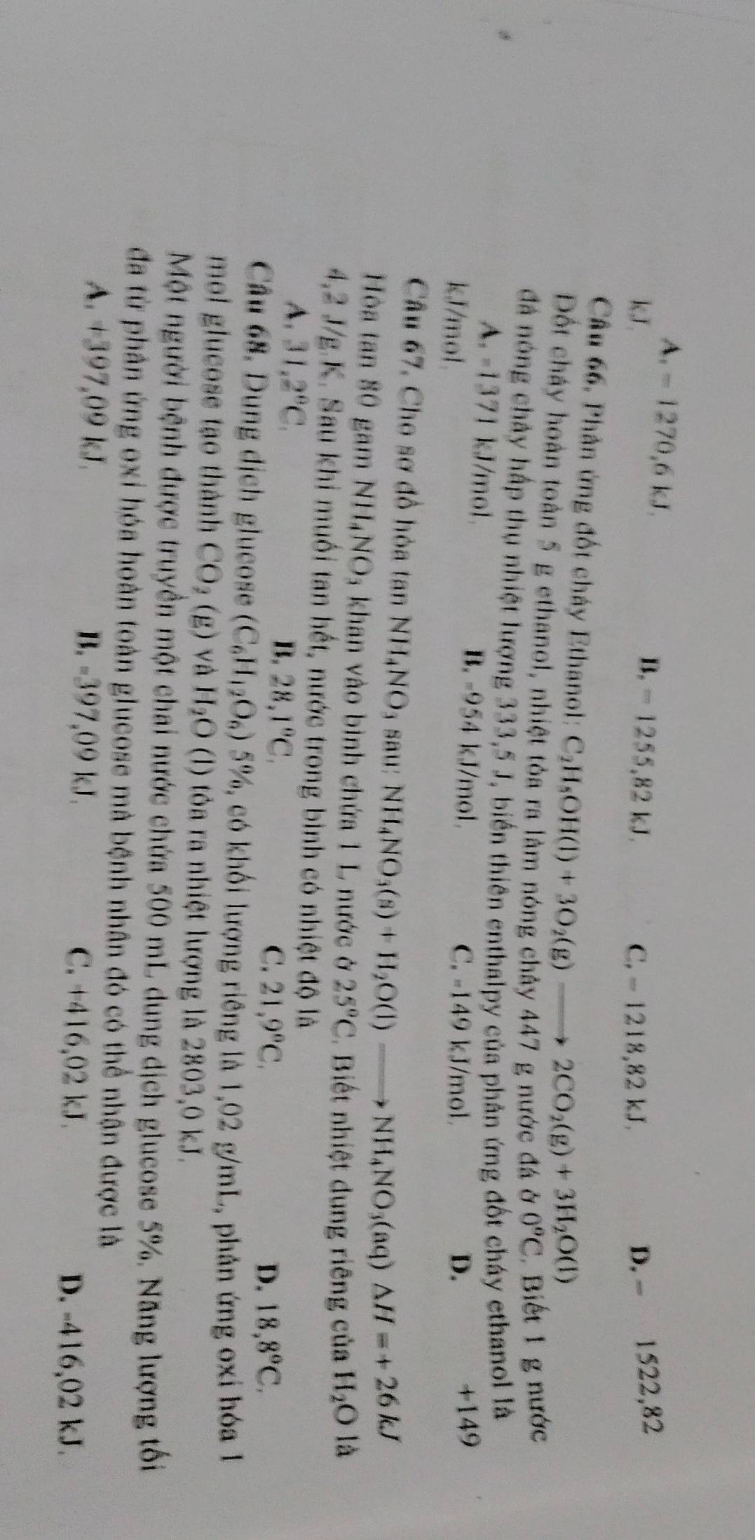 A.=1270,6kJ.
B. - 1255,82 kJ. D. - 1522,82
kJ. C. - 1218,82 kJ.
Câu 66, Phản ứng đốt cháy Ethanol: C_2H_5OH(l)+3O_2(g)to 2CO_2(g)+3H_2O(l)
Đốt cháy hoàn toàn 5 g ethanol, nhiệt tỏa ra lâm nóng chảy 447 g nước đá ở 0°C Biết 1 g nước
đá nóng chây hấp thụ nhiệt lượng 333,5 J, biển thiên enthalpy của phân ứng đốt cháy ethanol là
A. -1371 kJ/mol. B. -954 kJ/mol.
kJ/mol. D. +149
C. -149 kJ/mol
Câu 67, Cho sơ đồ hòa tan N H_4NO 9₃ sau: NH_4NO_3(s)+H_2O(l)to NH_4NO_3(aq)△ H=+26kJ
Hòa tan 80 gam NH_4NO 3 khan vào bình chứa 1 L nước ở 25°C Biết nhiệt dung riêng của H_2Ola
4,2 J/g.K. Sau khi muối tan hết, nước trong bình có nhiệt độ là
A. 31,2°C, B. 28,1°C, C. 21,9°C,
D. 18,8°C.
Câu 68. Dung dịch glucose (C_6H_12O_6) 5%, có khối lượng riêng là 1,02 g/mL, phản ứng oxi hóa 1
mol glucose tạo thành CO_2(g) và H_2O (l) tỏa ra nhiệt lượng là 2803,0 kJ.
Một người bệnh được truyền một chai nước chứa 500 mL dung dịch glucose 5%. Năng lượng tối
đã từ phân ứng oxi hóa hoàn toàn glucose mà bệnh nhân đó có thể nhận được là
A. +397,09 kJ. B. -397,09 kJ. C. +416,02 kJ.
D. -416,02 kJ.